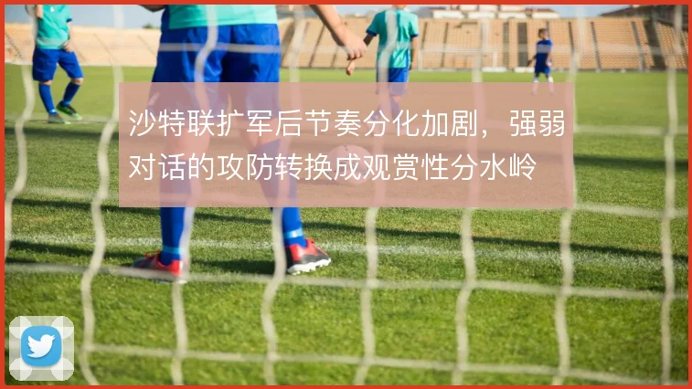 沙特联扩军后节奏分化加剧,强弱对话的攻防转换成观赏性分水岭