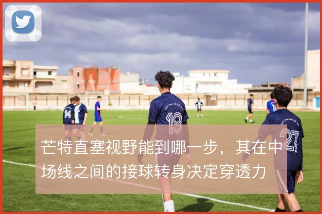 芒特直塞视野能到哪一步,其在中场线之间的接球转身决定穿透力