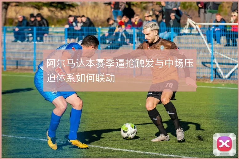 阿尔马达本赛季逼抢触发与中场压迫体系如何联动
