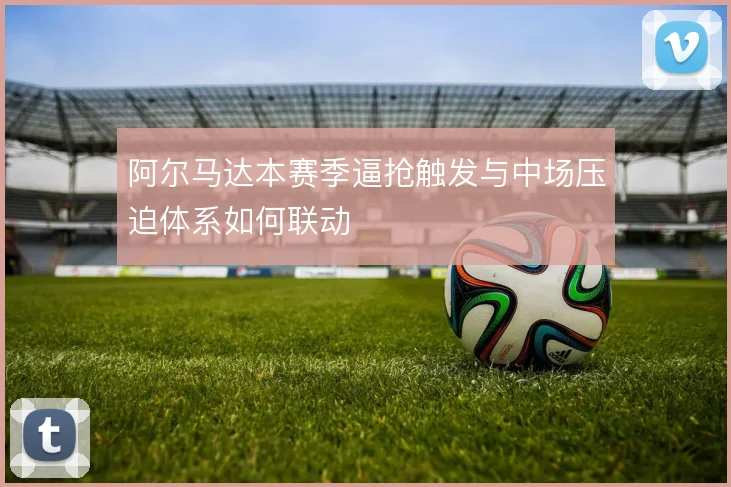 阿尔马达本赛季逼抢触发与中场压迫体系如何联动